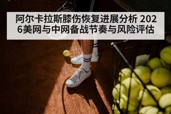 阿尔卡拉斯膝伤恢复进展分析 2026美网与中网备战节奏与风险评估
