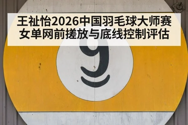 王祉怡2026中国羽毛球大师赛女单网前搓放与底线控制评估