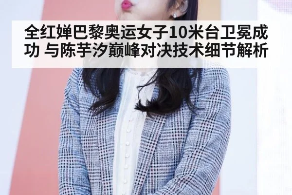 全红婵巴黎奥运女子10米台卫冕成功 与陈芋汐巅峰对决技术细节解析
